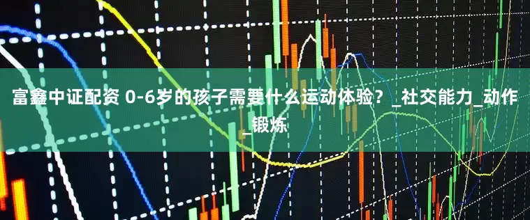 富鑫中证配资 0-6岁的孩子需要什么运动体验？_社交能力_动作_锻炼
