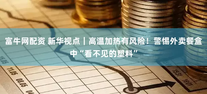 富牛网配资 新华视点｜高温加热有风险！警惕外卖餐盒中“看不见的塑料”