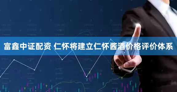 富鑫中证配资 仁怀将建立仁怀酱酒价格评价体系