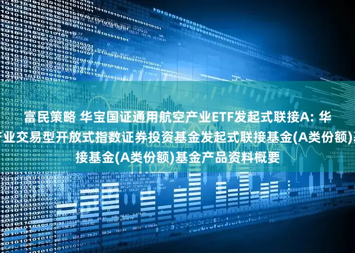 富民策略 华宝国证通用航空产业ETF发起式联接A: 华宝国证通用航空产业交易型开放式指数证券投资基金发起式联接基金(A类份额)基金产品资料概要