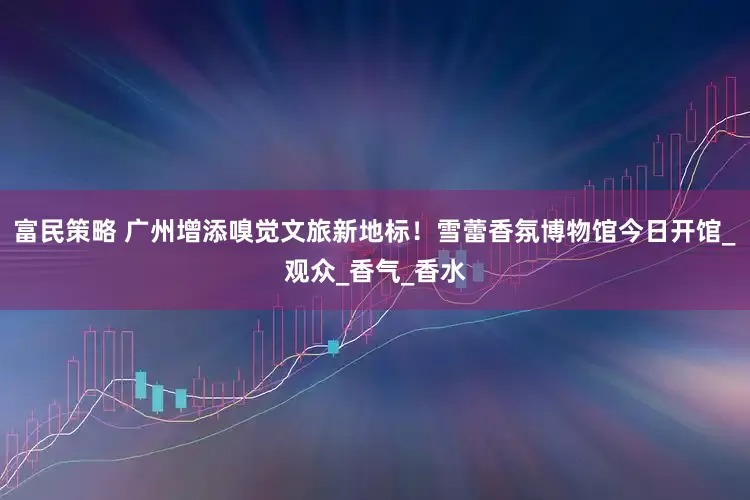 富民策略 广州增添嗅觉文旅新地标！雪蕾香氛博物馆今日开馆_观众_香气_香水