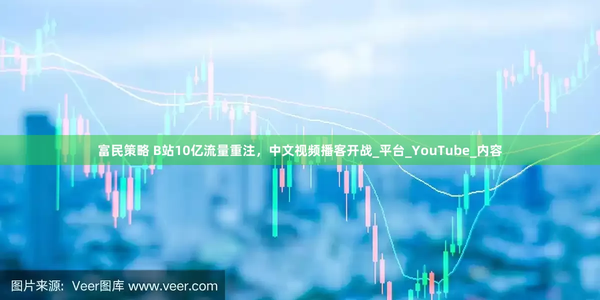 富民策略 B站10亿流量重注，中文视频播客开战_平台_YouTube_内容