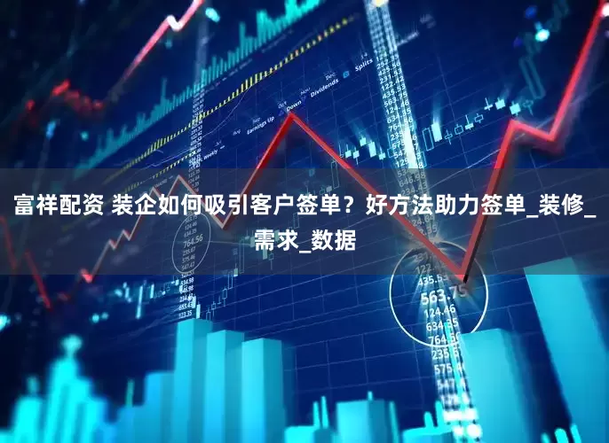 富祥配资 装企如何吸引客户签单？好方法助力签单_装修_需求_数据