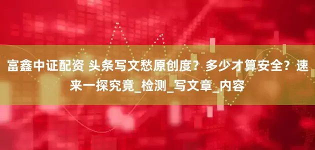 富鑫中证配资 头条写文愁原创度？多少才算安全？速来一探究竟_检测_写文章_内容