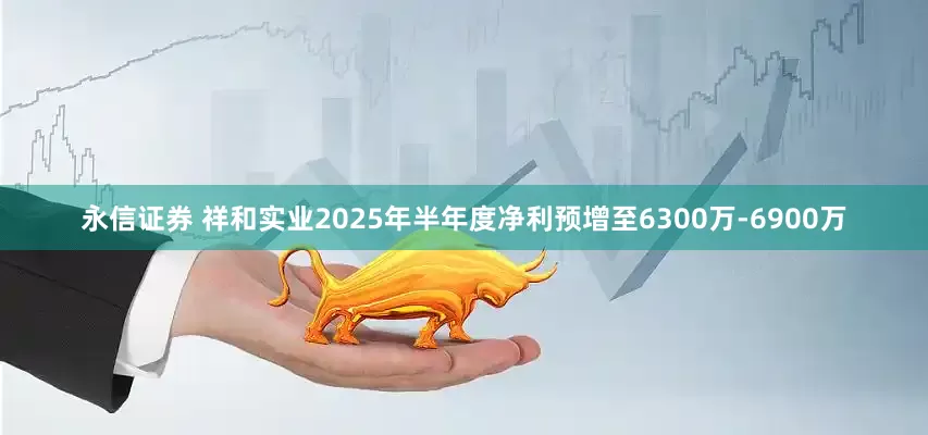 永信证券 祥和实业2025年半年度净利预增至6300万-6900万