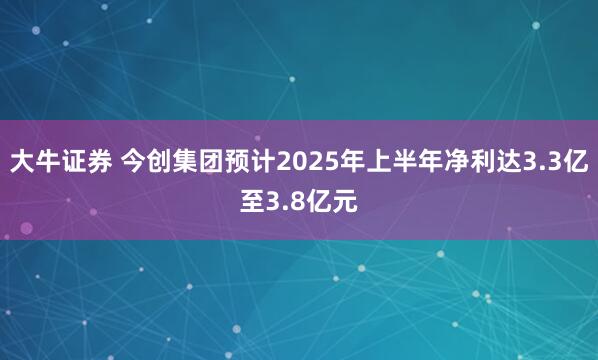 大牛证券 今创集团预计2025年上半年净利达3.3亿至3.8亿元