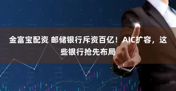 金富宝配资 邮储银行斥资百亿！AIC扩容，这些银行抢先布局