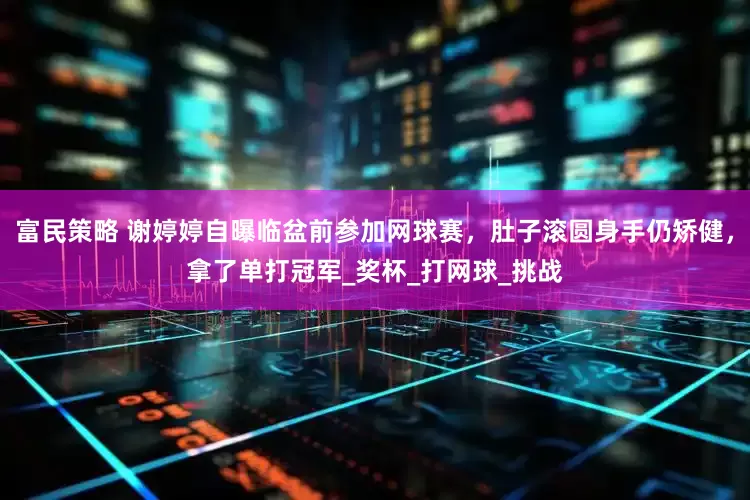 富民策略 谢婷婷自曝临盆前参加网球赛，肚子滚圆身手仍矫健，拿了单打冠军_奖杯_打网球_挑战