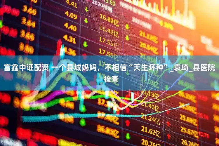 富鑫中证配资 一个县城妈妈，不相信“天生坏种”_袁琦_县医院_检查