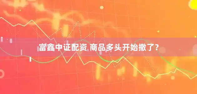富鑫中证配资 商品多头开始撤了？