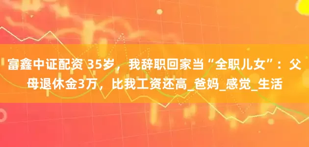 富鑫中证配资 35岁，我辞职回家当“全职儿女”：父母退休金3万，比我工资还高_爸妈_感觉_生活