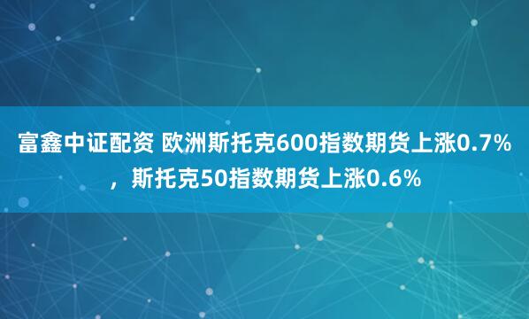 富鑫中证配资 欧洲斯托克600指数期货上涨0.7%，斯托克50指数期货上涨0.6%