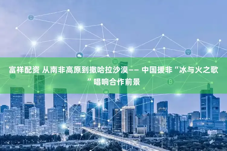 富祥配资 从南非高原到撒哈拉沙漠—— 中国援非“冰与火之歌”唱响合作前景