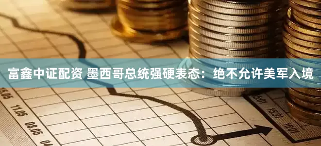 富鑫中证配资 墨西哥总统强硬表态：绝不允许美军入境