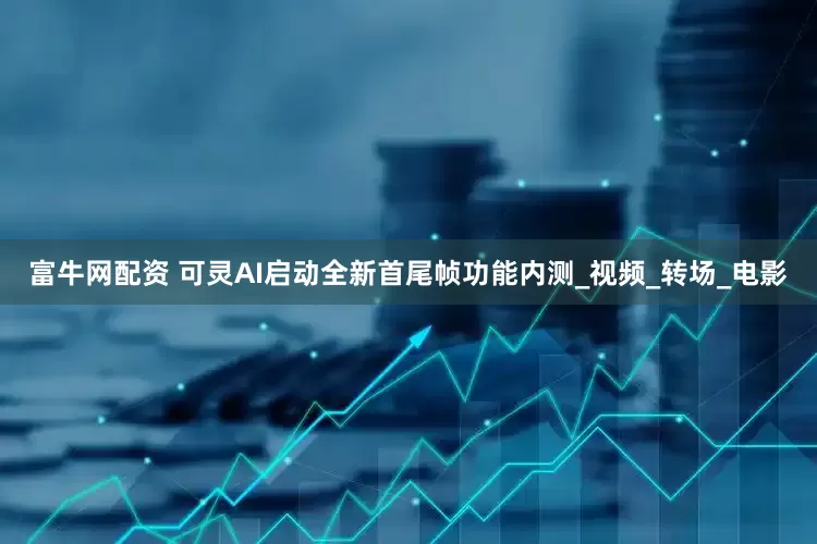 富牛网配资 可灵AI启动全新首尾帧功能内测_视频_转场_电影