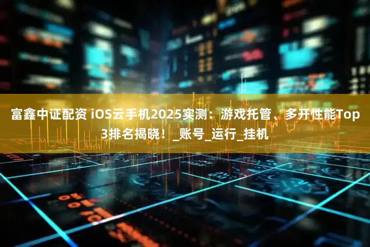 富鑫中证配资 iOS云手机2025实测：游戏托管、多开性能Top3排名揭晓！_账号_运行_挂机