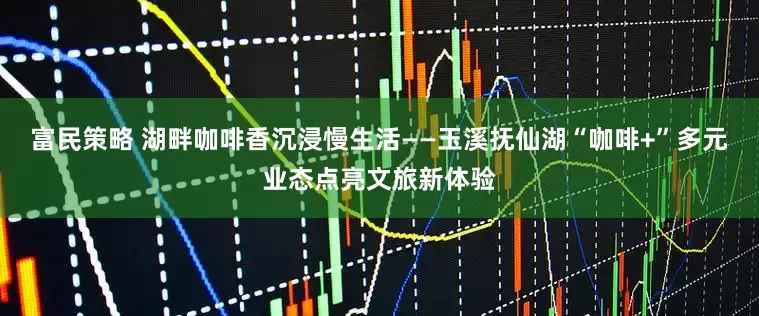 富民策略 湖畔咖啡香沉浸慢生活——玉溪抚仙湖“咖啡+”多元业态点亮文旅新体验