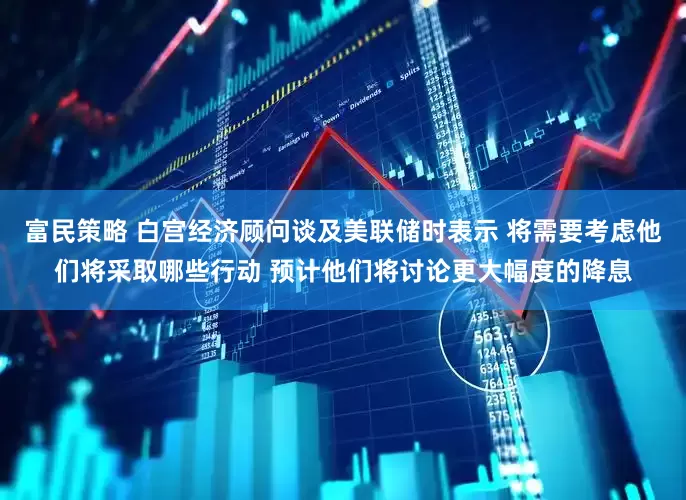 富民策略 白宫经济顾问谈及美联储时表示 将需要考虑他们将采取哪些行动 预计他们将讨论更大幅度的降息