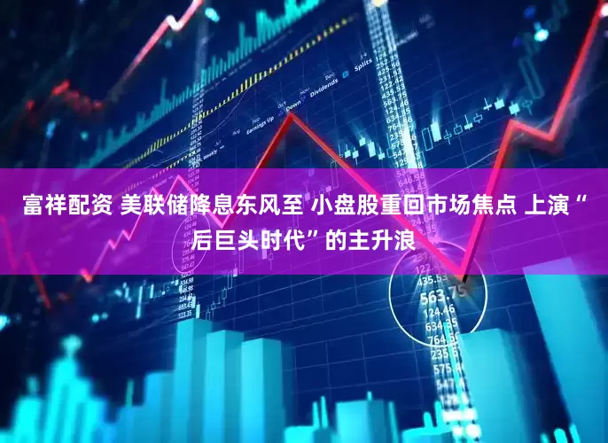 富祥配资 美联储降息东风至 小盘股重回市场焦点 上演“后巨头时代”的主升浪
