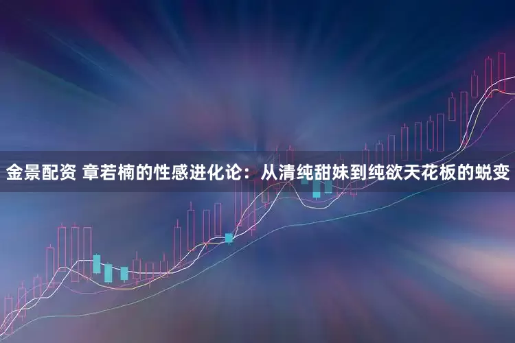 金景配资 章若楠的性感进化论：从清纯甜妹到纯欲天花板的蜕变