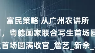 富民策略 从广州农讲所到红色江西，粤赣画家联合写生首场圆满收官_詹艺_新余_朱永成