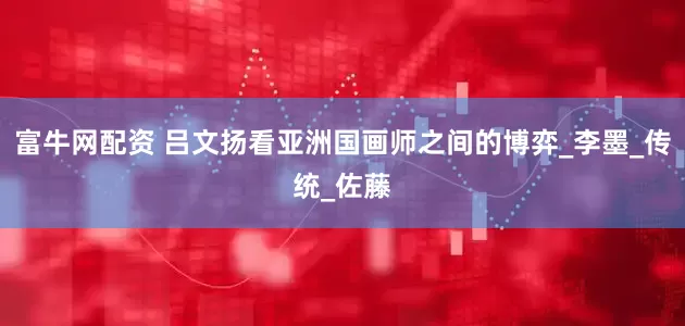 富牛网配资 吕文扬看亚洲国画师之间的博弈_李墨_传统_佐藤