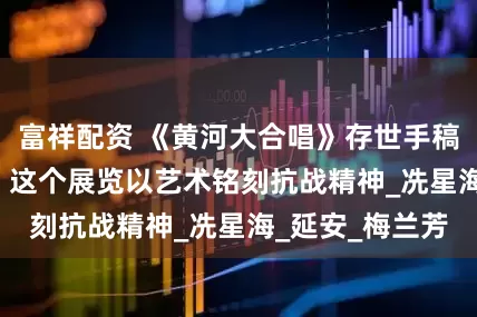 富祥配资 《黄河大合唱》存世手稿首次并列展出, 这个展览以艺术铭刻抗战精神_冼星海_延安_梅兰芳