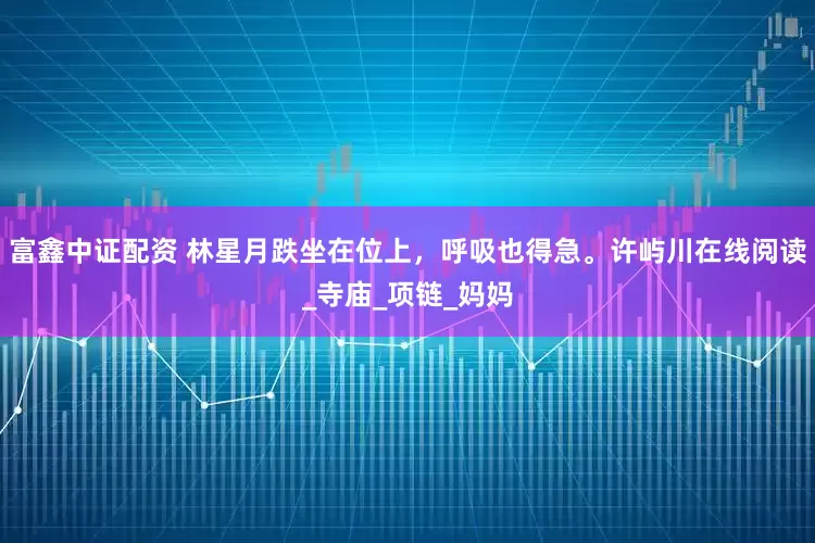 富鑫中证配资 林星月跌坐在位上，呼吸也得急。许屿川在线阅读_寺庙_项链_妈妈