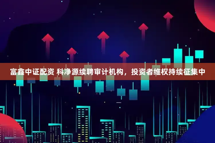 富鑫中证配资 科净源续聘审计机构，投资者维权持续征集中