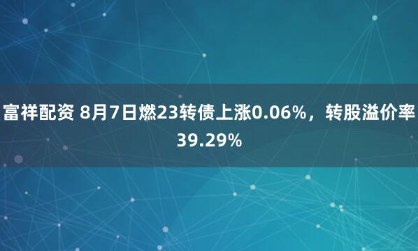富祥配资 8月7日燃23转债上涨0.06%，转股溢价率39.29%