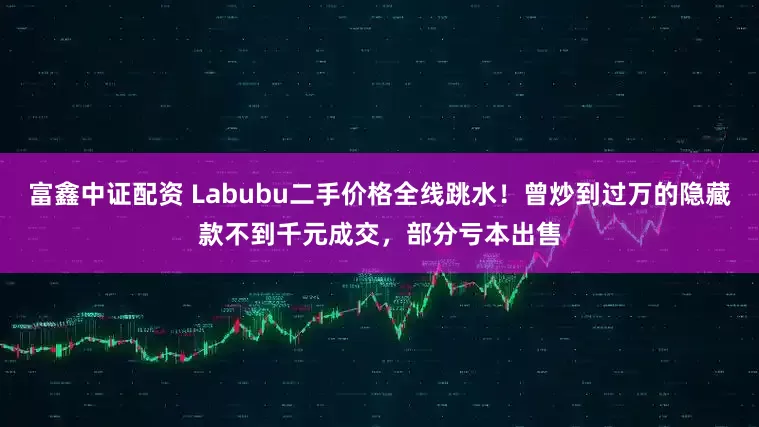 富鑫中证配资 Labubu二手价格全线跳水！曾炒到过万的隐藏款不到千元成交，部分亏本出售