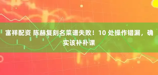 富祥配资 陈赫复刻名菜谱失败！10 处操作错漏，确实该补补课