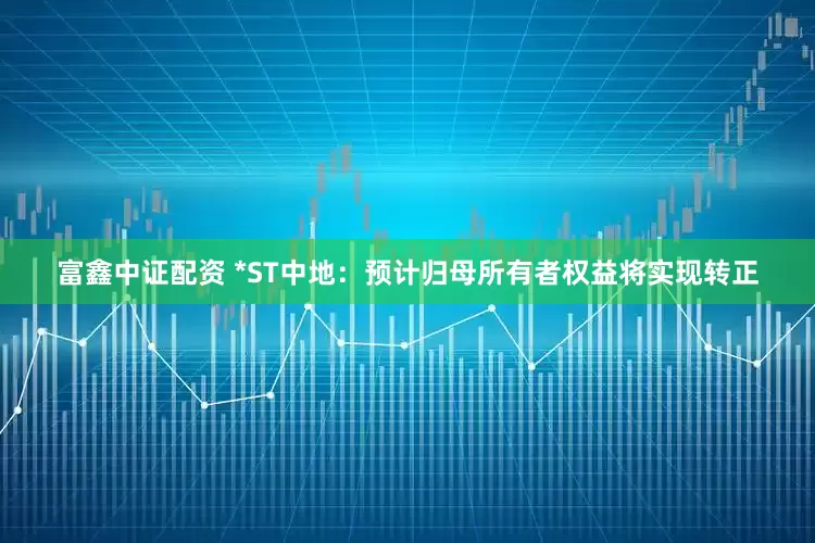 富鑫中证配资 *ST中地：预计归母所有者权益将实现转正
