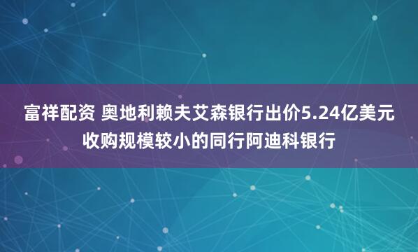 富祥配资 奥地利赖夫艾森银行出价5.24亿美元收购规模较小的同行阿迪科银行