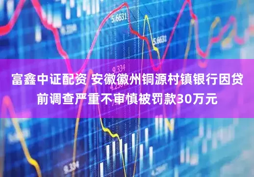 富鑫中证配资 安徽徽州铜源村镇银行因贷前调查严重不审慎被罚款30万元