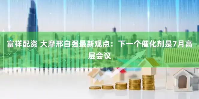 富祥配资 大摩邢自强最新观点：下一个催化剂是7月高层会议