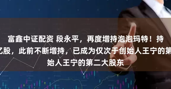 富鑫中证配资 段永平，再度增持泡泡玛特！持股突破1亿股，此前不断增持，已成为仅次于创始人王宁的第二大股东
